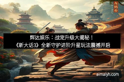 辉达娱乐:战宠升级大揭秘!《新大话3》全新守护进阶升星玩法震撼开启 辉达娱乐:战宠升级大揭秘!《新大话3》全新守护进阶升星玩法震撼开启